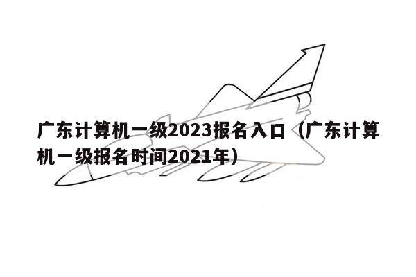广东计算机一级2023报名入口（广东计算机一级报名时间2021年）